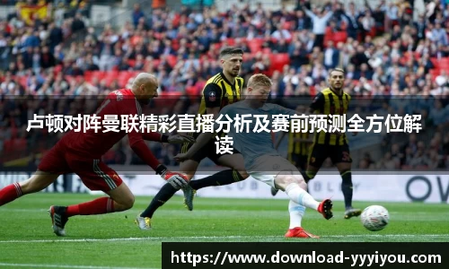 卢顿对阵曼联精彩直播分析及赛前预测全方位解读